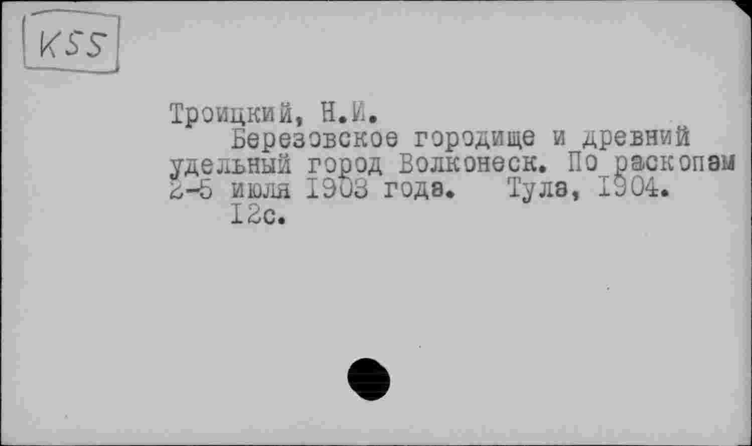 ﻿га
Троицкий, Н.й.
Березовское городище и древний удельный город Волконеск. По раскопам 2-5 июля 1903 года. Тула, 1904.
12с.